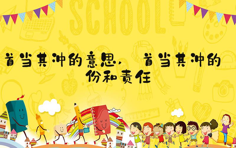 首当其冲的意思  首当其冲的身份和责任 